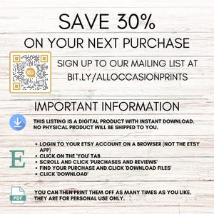 May include: A digital download graphic with a QR code and text that reads "SAVE 30% ON YOUR NEXT PURCHASE SIGN UP TO OUR MAILING LIST AT BIT.LY/ALLOCCASIONPRINTS IMPORTANT INFORMATION THIS LISTING IS A DIGITAL PRODUCT WITH INSTANT DOWNLOAD. NO PHYSICAL PRODUCT WILL BE SHIPPED TO YOU. LOGIN TO YOUR ETSY ACCOUNT ON A BROWSER (NOT THE ETSY APP) CLICK ON THE 'YOU' TAB SCROLL AND CLICK 'PURCHASES AND REVIEWS' FIND YOUR PURCHASE AND CLICK 'DOWNLOAD FILES' CLICK 'DOWNLOAD' YOU CAN THEN PRINT THEM OFF AS MANY TIMES AS YOU LIKE. THEY ARE FOR PERSONAL USE ONLY."