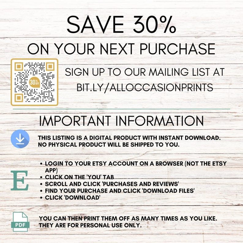 May include: A digital download graphic with a QR code and text that reads "SAVE 30% ON YOUR NEXT PURCHASE SIGN UP TO OUR MAILING LIST AT BIT.LY/ALLOCCASIONPRINTS IMPORTANT INFORMATION THIS LISTING IS A DIGITAL PRODUCT WITH INSTANT DOWNLOAD. NO PHYSICAL PRODUCT WILL BE SHIPPED TO YOU. LOGIN TO YOUR ETSY ACCOUNT ON A BROWSER (NOT THE ETSY APP) CLICK ON THE 'YOU' TAB SCROLL AND CLICK 'PURCHASES AND REVIEWS' FIND YOUR PURCHASE AND CLICK 'DOWNLOAD FILES' CLICK 'DOWNLOAD' YOU CAN THEN PRINT THEM OFF AS MANY TIMES AS YOU LIKE. THEY ARE FOR PERSONAL USE ONLY."
