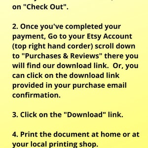 May include: A yellow background with black text explaining how to download a digital purchase from Etsy. The text includes the steps: 1. Add your items to the cart, click on "Check Out". 2. Once you've completed your payment, Go to your Etsy Account (top right hand corder) scroll down to "Purchases & Reviews" there you will find our download link. Or, you can click on the download link provided in your purchase email confirmation. 3. Click on the "Download" link. 4. Print the document at home or at your local printing shop. 5. Enjoy your purchase!
