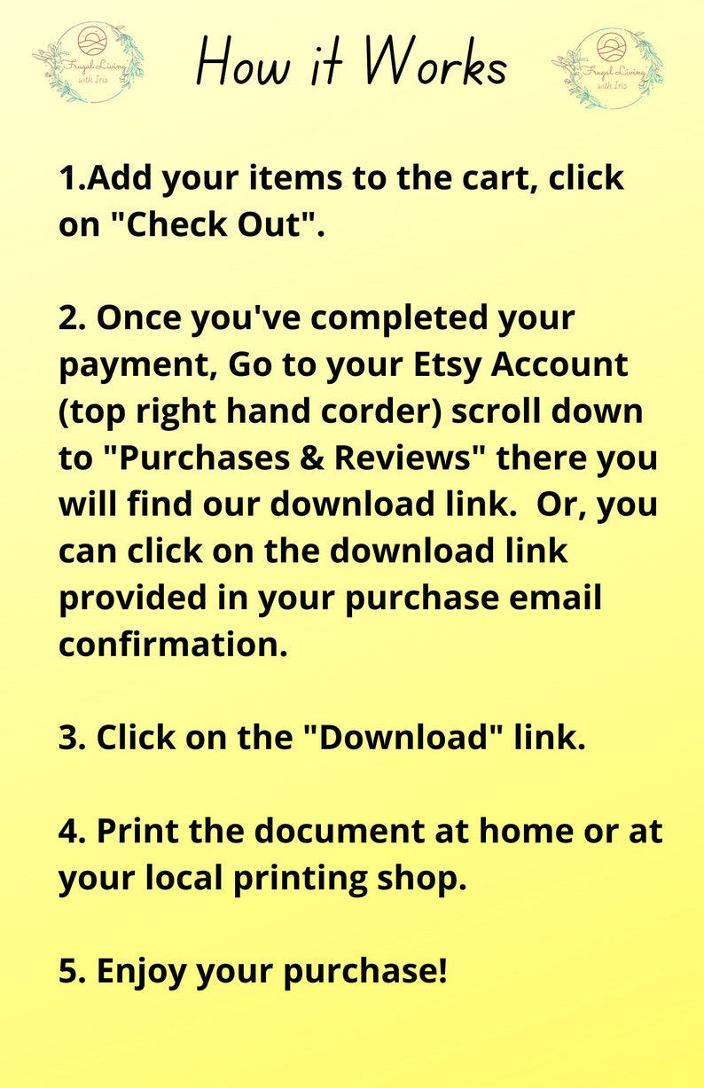 May include: A yellow background with black text explaining how to download a digital purchase from Etsy. The text includes the steps: 1. Add your items to the cart, click on "Check Out". 2. Once you've completed your payment, Go to your Etsy Account (top right hand corder) scroll down to "Purchases & Reviews" there you will find our download link. Or, you can click on the download link provided in your purchase email confirmation. 3. Click on the "Download" link. 4. Print the document at home or at your local printing shop. 5. Enjoy your purchase!