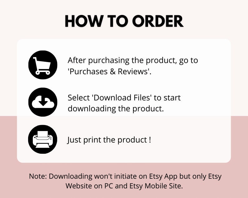 May include: A graphic with three steps on how to order a digital product on Etsy. The steps are: 1. After purchasing the product, go to 'Purchases & Reviews'. 2. Select 'Download Files' to start downloading the product. 3. Just print the product! Note: Downloading won't initiate on Etsy App but only Etsy Website on PC and Etsy Mobile Site.