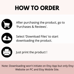 May include: A black and white illustration of a shopping cart, a cloud with a downward arrow, and a printer. The text 'HOW TO ORDER' is at the top of the image. The text 'After purchasing the product, go to 'Purchases & Reviews'.' is below the shopping cart. The text 'Select 'Download Files' to start downloading the product.' is below the cloud. The text 'Just print the product!' is below the printer. The text 'Note: Downloading won't initiate on Etsy App but only Etsy Website on PC and Etsy Mobile Site.' is at the bottom of the image.
