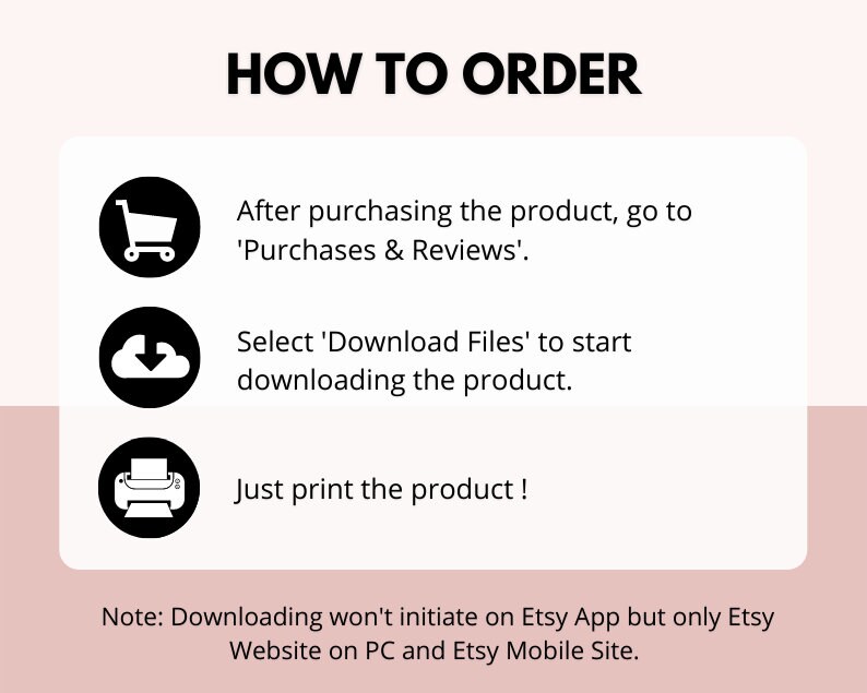 May include: A black and white illustration of a shopping cart, a cloud with a downward arrow, and a printer. The text 'HOW TO ORDER' is at the top of the image. The text 'After purchasing the product, go to 'Purchases & Reviews'.' is below the shopping cart. The text 'Select 'Download Files' to start downloading the product.' is below the cloud. The text 'Just print the product!' is below the printer. The text 'Note: Downloading won't initiate on Etsy App but only Etsy Website on PC and Etsy Mobile Site.' is at the bottom of the image.