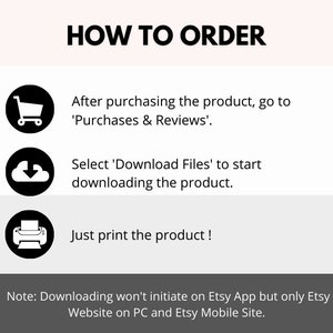 May include: A black and white graphic illustration of a shopping cart, a cloud with a downward arrow, and a printer. The text 'HOW TO ORDER' is at the top of the image. The text 'After purchasing the product, go to 'Purchases & Reviews'.' is below the shopping cart icon. The text 'Select 'Download Files' to start downloading the product.' is below the cloud icon. The text 'Just print the product!' is below the printer icon. The text 'Note: Downloading won't initiate on Etsy App but only Etsy Website on PC and Etsy Mobile Site.' is at the bottom of the image.