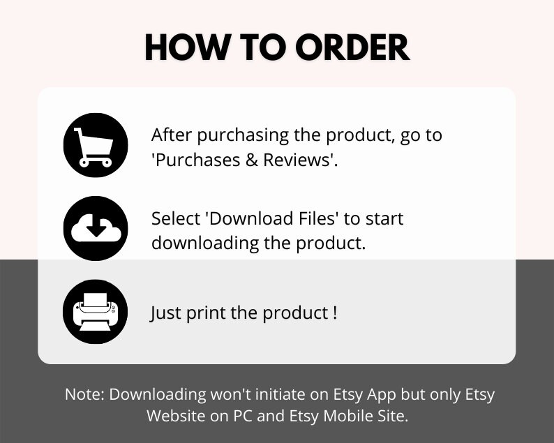 May include: A black and white graphic illustration of a shopping cart, a cloud with a downward arrow, and a printer. The text 'HOW TO ORDER' is at the top of the image. The text 'After purchasing the product, go to 'Purchases & Reviews'.' is below the shopping cart icon. The text 'Select 'Download Files' to start downloading the product.' is below the cloud icon. The text 'Just print the product!' is below the printer icon. The text 'Note: Downloading won't initiate on Etsy App but only Etsy Website on PC and Etsy Mobile Site.' is at the bottom of the image.