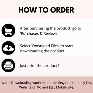 May include: A black and white illustration of a shopping cart, a cloud with a downward arrow, and a printer. The text 'HOW TO ORDER' is at the top of the image. The text 'After purchasing the product, go to 'Purchases & Reviews'.' is below the shopping cart. The text 'Select 'Download Files' to start downloading the product.' is below the cloud. The text 'Just print the product!' is below the printer. The text 'Note: Downloading won't initiate on Etsy App but only Etsy Website on PC and Etsy Mobile Site.' is at the bottom of the image.