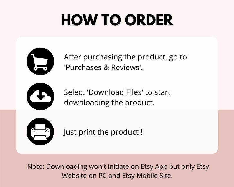 May include: A black and white illustration of a shopping cart, a cloud with a downward arrow, and a printer. The text 'HOW TO ORDER' is at the top of the image. The text 'After purchasing the product, go to 'Purchases & Reviews'.' is below the shopping cart. The text 'Select 'Download Files' to start downloading the product.' is below the cloud. The text 'Just print the product!' is below the printer. The text 'Note: Downloading won't initiate on Etsy App but only Etsy Website on PC and Etsy Mobile Site.' is at the bottom of the image.