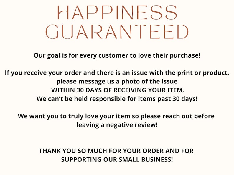 Peut inclure: Texte graphique avec les mots "Happiness Guaranteed" en texte brun. Le texte ci-dessous indique "Notre objectif est que chaque client adore son achat&nbsp;! Si vous recevez votre commande et qu&rsquo;il y a un probl&egrave;me avec l&rsquo;impression ou le produit, veuillez nous envoyer une photo du probl&egrave;me DANS LES 30&nbsp;JOURS SUIVANT LA R&Eacute;CEPTION DE VOTRE ARTICLE. Nous ne pouvons pas &ecirc;tre tenus responsables des articles re&ccedil;us il y a plus de 30&nbsp;jours&nbsp;! Nous voulons que vous aimiez vraiment votre article, alors n&rsquo;h&eacute;sitez pas &agrave; nous contacter avant de laisser un avis n&eacute;gatif&nbsp;! MERCI BEAUCOUP POUR VOTRE COMMANDE ET POUR VOTRE SOUTIEN &Agrave; NOTRE PETITE ENTREPRISE&nbsp;!"