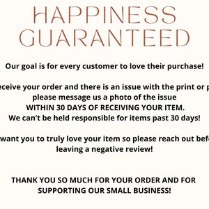 May include: Text graphic with the words "Happiness Guaranteed" in brown text. The text below states "Our goal is for every customer to love their purchase! If you receive your order and there is an issue with the print or product, please message us a photo of the issue WITHIN 30 DAYS OF RECEIVING YOUR ITEM. We can't be held responsible for items past 30 days! We want you to truly love your item so please reach out before leaving a negative review! THANK YOU SO MUCH FOR YOUR ORDER AND FOR SUPPORTING OUR SMALL BUSINESS!"