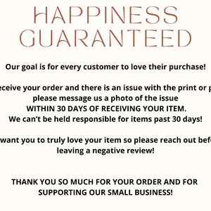 May include: Text graphic with the words "Happiness Guaranteed" in brown text. The text below states "Our goal is for every customer to love their purchase! If you receive your order and there is an issue with the print or product, please message us a photo of the issue WITHIN 30 DAYS OF RECEIVING YOUR ITEM. We can't be held responsible for items past 30 days! We want you to truly love your item so please reach out before leaving a negative review! THANK YOU SO MUCH FOR YOUR ORDER AND FOR SUPPORTING OUR SMALL BUSINESS!"