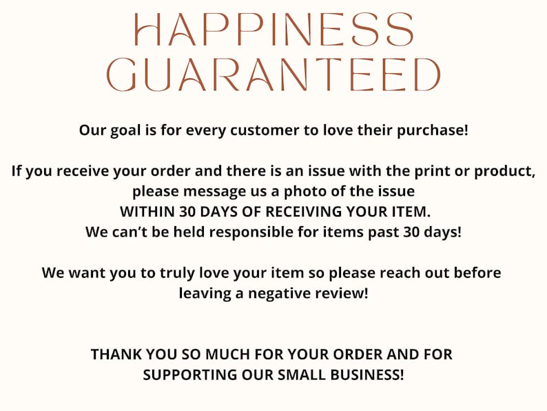 May include: Text graphic with the words "Happiness Guaranteed" in brown text. The text below states "Our goal is for every customer to love their purchase! If you receive your order and there is an issue with the print or product, please message us a photo of the issue WITHIN 30 DAYS OF RECEIVING YOUR ITEM. We can't be held responsible for items past 30 days! We want you to truly love your item so please reach out before leaving a negative review! THANK YOU SO MUCH FOR YOUR ORDER AND FOR SUPPORTING OUR SMALL BUSINESS!"
