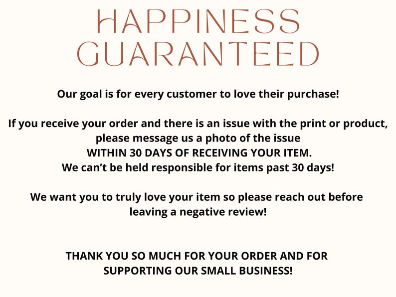 May include: Text graphic with the words "Happiness Guaranteed" in brown text. The text below states "Our goal is for every customer to love their purchase! If you receive your order and there is an issue with the print or product, please message us a photo of the issue WITHIN 30 DAYS OF RECEIVING YOUR ITEM. We can't be held responsible for items past 30 days! We want you to truly love your item so please reach out before leaving a negative review! THANK YOU SO MUCH FOR YOUR ORDER AND FOR SUPPORTING OUR SMALL BUSINESS!"