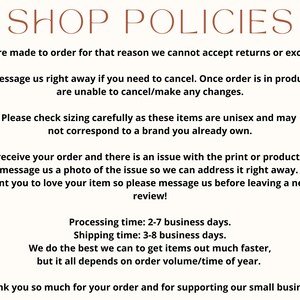 May include: Shop policies text on a white background with brown text. The text explains that items are made to order and returns or exchanges are not accepted. It also explains that orders cannot be canceled once they are in production. The text also explains that sizing is unisex and may not correspond to a brand you already own. The text also explains that if there is an issue with the print or product, please message a photo of the issue. The text also explains that processing time is 2-7 business days and shipping time is 3-8 business days. The text also explains that they do the best they can to get items out faster, but it all depends on order volume/time of year. The text ends with a thank you for supporting their small business.