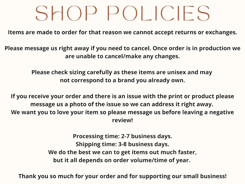 May include: Shop policies text on a white background with brown text. The text explains that items are made to order and returns or exchanges are not accepted. It also explains that orders cannot be canceled once they are in production. The text also explains that sizing is unisex and may not correspond to a brand you already own. The text also explains that if there is an issue with the print or product, please message a photo of the issue. The text also explains that processing time is 2-7 business days and shipping time is 3-8 business days. The text also explains that they do the best they can to get items out faster, but it all depends on order volume/time of year. The text ends with a thank you for supporting their small business.
