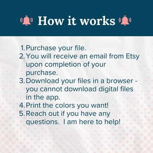 May include: A text-based graphic with a bell icon on either side of the text "How it works". The graphic provides instructions for purchasing and downloading digital files from Etsy. The instructions include: 1. Purchase your file. 2. You will receive an email from Etsy upon completion of your purchase. 3. Download your files in a browser - you cannot download digital files in the app. 4. Print the colors you want! 5. Reach out if you have any questions. I am here to help!