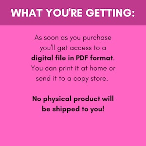 May include: Pink background with white text that says "WHAT YOU'RE GETTING:". The text continues, "As soon as you purchase you'll get access to a digital file in PDF format. You can print it at home or send it to a copy store. No physical product will be shipped to you!"