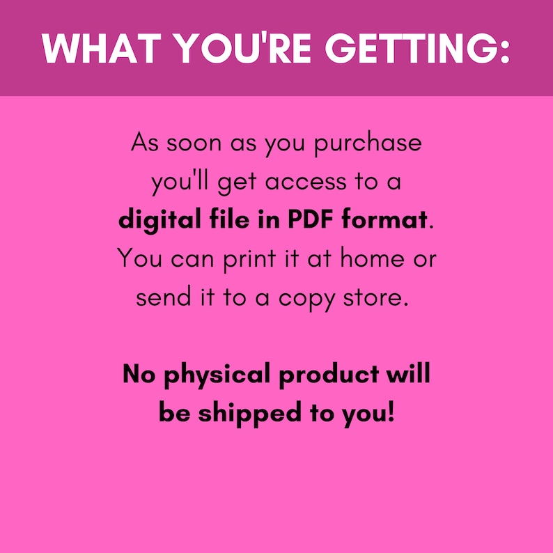May include: Pink background with white text that says "WHAT YOU'RE GETTING:". The text continues, "As soon as you purchase you'll get access to a digital file in PDF format. You can print it at home or send it to a copy store. No physical product will be shipped to you!"