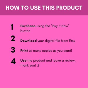 May include: Pink background with a white outline and black text explaining how to use a digital product. The text reads: "HOW TO USE THIS PRODUCT" followed by four numbered steps: 1. Purchase using the "Buy it Now" button, 2. Download your digital file from Etsy, 3. Print as many copies as you want!, 4. Use the product and leave a review, thank you! :)