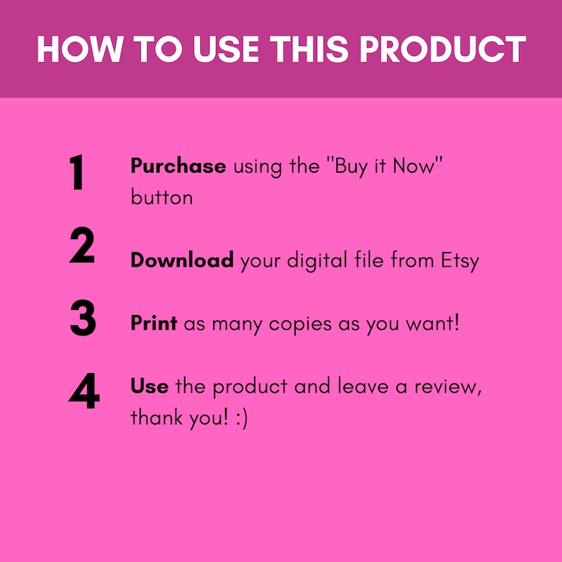 May include: Pink background with a white outline and black text explaining how to use a digital product. The text reads: "HOW TO USE THIS PRODUCT" followed by four numbered steps: 1. Purchase using the "Buy it Now" button, 2. Download your digital file from Etsy, 3. Print as many copies as you want!, 4. Use the product and leave a review, thank you! :)