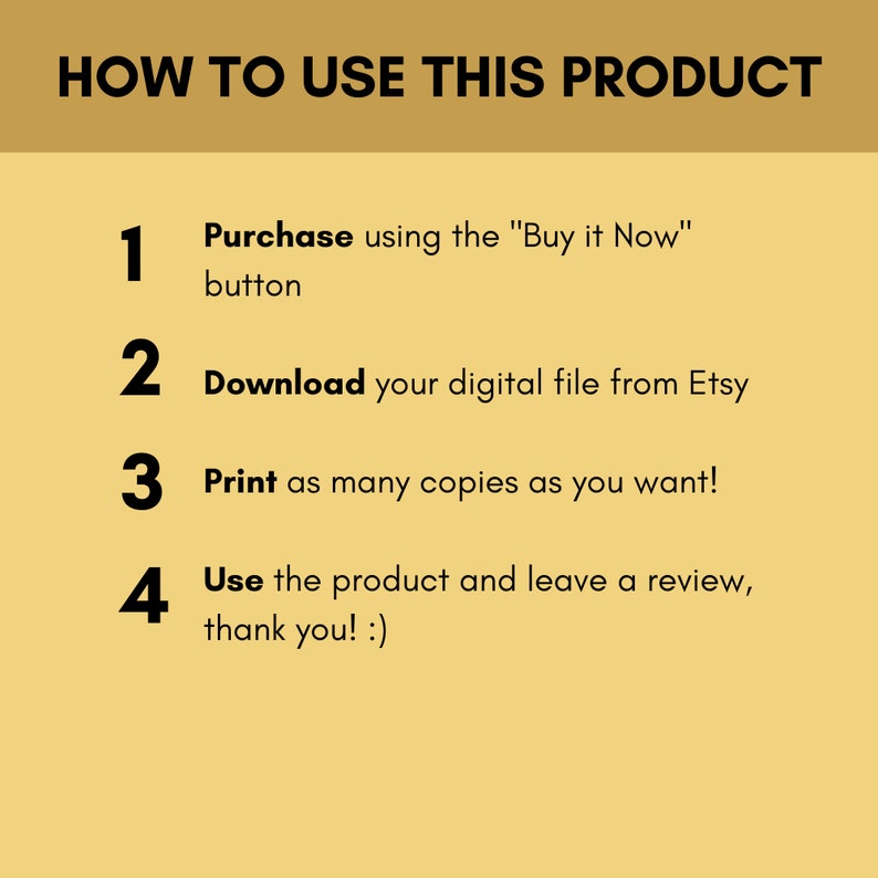 May include: A yellow background with black text outlining how to use a digital product. The steps are: 1. Purchase using the "Buy it Now" button, 2. Download your digital file from Etsy, 3. Print as many copies as you want!, 4. Use the product and leave a review, thank you! :)