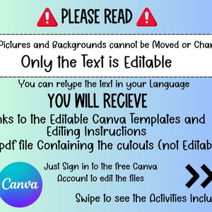 May include: A blue and white graphic with a red exclamation point and the text "PLEASE READ!"  The text explains that the pictures and backgrounds cannot be moved or changed, but the text is editable. It also states that you will receive links to editable Canva templates and editing instructions, as well as a PDF file containing cutouts. The graphic also includes a Canva logo and the text "Just sign in to the free Canva account to edit the files."  The graphic ends with three right-facing arrows and the text "Swipe to see the Activities Included."