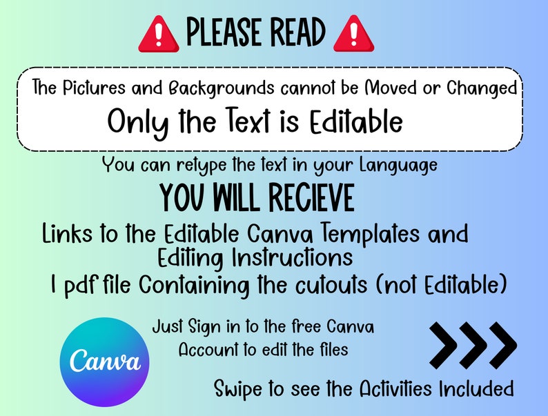 May include: A blue and white graphic with a red exclamation point and the text "PLEASE READ!"  The text explains that the pictures and backgrounds cannot be moved or changed, but the text is editable. It also states that you will receive links to editable Canva templates and editing instructions, as well as a PDF file containing cutouts. The graphic also includes a Canva logo and the text "Just sign in to the free Canva account to edit the files."  The graphic ends with three right-facing arrows and the text "Swipe to see the Activities Included."