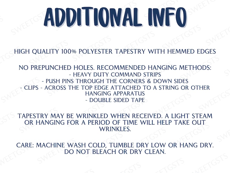 May include: Additional info for a tapestry. High quality 100% polyester tapestry with hemmed edges. No prepunched holes. Recommended hanging methods: heavy duty command strips, push pins through the corners & down sides, clips across the top edge attached to a string or other hanging apparatus, double sided tape. Tapestry may be wrinkled when received. A light steam or hanging for a period of time will help take out wrinkles. Care: Machine wash cold, tumble dry low or hang dry. Do not bleach or dry clean.