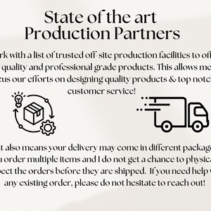 May include: Black and white illustration of a package being produced and shipped. The text reads "State of the art Production Partners". I work with a list of trusted off-site production facilities to offer high quality and professional grade products. This allows me to focus our efforts on designing quality products & top notch customer service! That also means your delivery may come in different packages if you order multiple items and I do not get a chance to physically inspect the orders before they are shipped. If you need help with any existing order, please do not hesitate to reach out!"