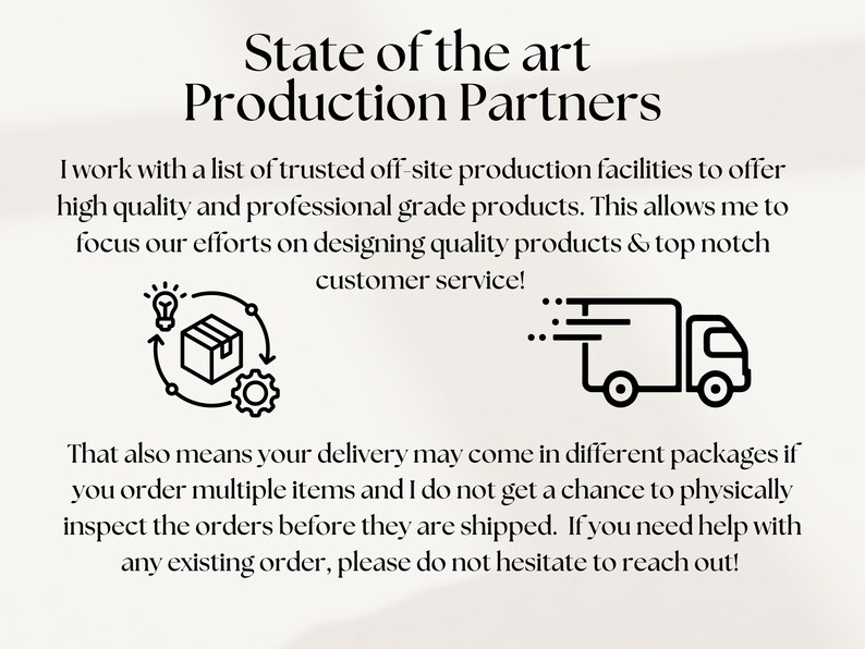 May include: Black and white illustration of a package being produced and shipped. The text reads "State of the art Production Partners". I work with a list of trusted off-site production facilities to offer high quality and professional grade products. This allows me to focus our efforts on designing quality products & top notch customer service! That also means your delivery may come in different packages if you order multiple items and I do not get a chance to physically inspect the orders before they are shipped. If you need help with any existing order, please do not hesitate to reach out!"