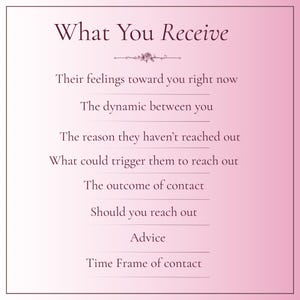 May include: A square graphic with a pink gradient background featuring the text What You Receive followed by a list of topics including Their feelings toward you right now, The dynamic between you, The reason they haven't reached out, What could trigger them to reach out, The outcome of contact, Should you reach out, Advice, and Time Frame of contact.