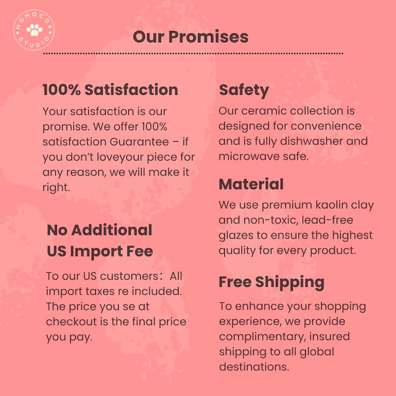 May include: A pink graphic with the text "Our Promises" and the logo of a paw. The text highlights 100% satisfaction, safety, material, and free shipping. The text also mentions no additional US import fees.