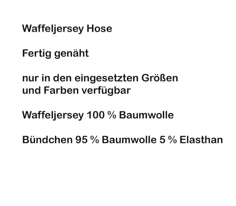 May include: Waffle jersey pants with the following text: Waffeljersey Hose, Fertig gen&auml;ht, nur in den eingesetzten Gr&ouml;&szlig;en und Farben verf&uuml;gbar, Waffeljersey 100 % Baumwolle, B&uuml;ndchen 95 % Baumwolle 5 % Elasthan. The text is black on a white background.