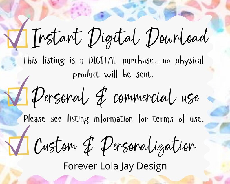May include: A digital download graphic with a checklist of information. The graphic has a white background with a colorful watercolor design. The text reads: "Instant Digital Download", "This listing is a DIGITAL purchase...no physical product will be sent.", "Personal & commercial use", "Please see listing information for terms of use.", "Custom & Personalization", "Forever Lola Jay Design".