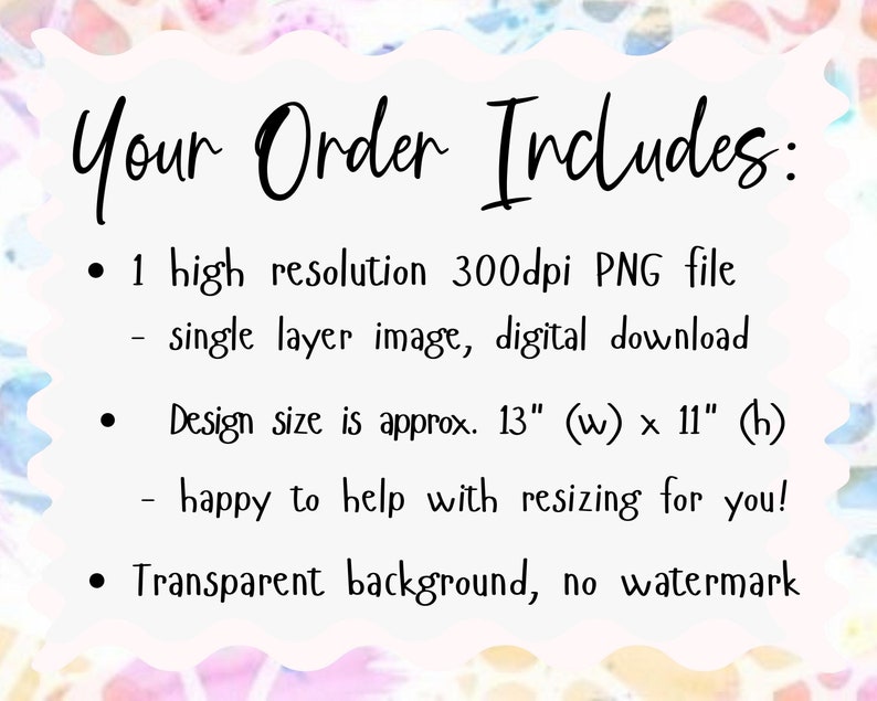 May include: A white background with black text that reads "Your Order Includes:" followed by a list of details about the digital download. The text includes: "1 high resolution 300dpi PNG file", "single layer image, digital download", "Design size is approx. 13" (w) x 11" (h)", "happy to help with resizing for you!" and "Transparent background, no watermark".