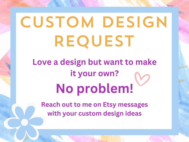 May include: A light blue rectangle with rounded corners and a white border. The text "CUSTOM DESIGN REQUEST" is in orange. The text "Love a design but want to make it your own? No problem!" is in purple. The text "Reach out to me on Etsy messages with your custom design ideas" is in black. A light blue flower with a white center is in the bottom left corner.
