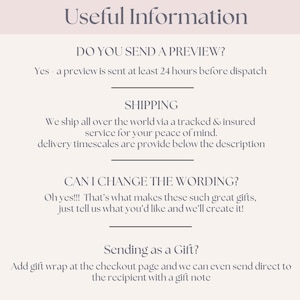 May include: Text on a white background with the heading "Useful Information".  The text includes information about sending a preview, shipping, changing wording, and sending as a gift.  The text says "Yes - a preview is sent at least 24 hours before dispatch."  "We ship all over the world via a tracked & insured service for your peace of mind. Delivery timescales are provide below the description."  "Oh yes!!! That's what makes these such great gifts, just tell us what you'd like and we'll create it!"  "Add gift wrap at the checkout page and we can even send direct to the recipient with a gift note."