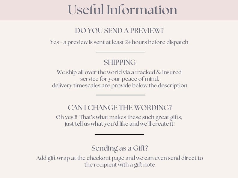 May include: Text on a white background with the heading "Useful Information".  The text includes information about sending a preview, shipping, changing wording, and sending as a gift.  The text says "Yes - a preview is sent at least 24 hours before dispatch."  "We ship all over the world via a tracked & insured service for your peace of mind. Delivery timescales are provide below the description."  "Oh yes!!! That's what makes these such great gifts, just tell us what you'd like and we'll create it!"  "Add gift wrap at the checkout page and we can even send direct to the recipient with a gift note."