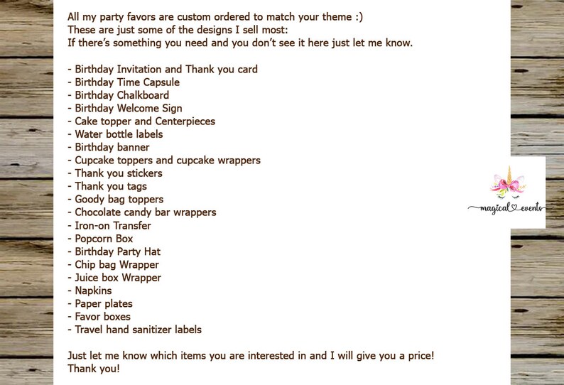 May include: A list of party favors and decorations for a birthday party. The list includes items such as birthday invitations, time capsules, chalkboards, welcome signs, cake toppers, water bottle labels, cupcake toppers, thank you stickers, goody bag toppers, chocolate candy bar wrappers, iron-on transfers, popcorn boxes, birthday party hats, chip bag wrappers, juice box wrappers, napkins, paper plates, favor boxes, and travel hand sanitizer labels. The text at the bottom of the list says "Just let me know which items you are interested in and I will give you a price! Thank you!"