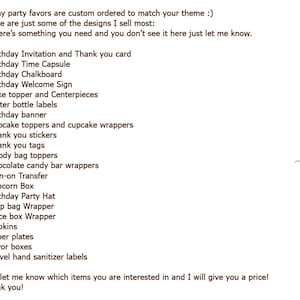 May include: A list of party favors and decorations for a birthday party. The list includes items such as birthday invitations, time capsules, chalkboards, welcome signs, cake toppers, water bottle labels, cupcake toppers, thank you stickers, goody bag toppers, chocolate candy bar wrappers, iron-on transfers, popcorn boxes, birthday party hats, chip bag wrappers, juice box wrappers, napkins, paper plates, favor boxes, and travel hand sanitizer labels. The text at the bottom of the list says "Just let me know which items you are interested in and I will give you a price! Thank you!"