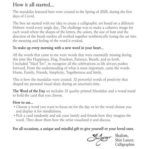May include: A set of 32 colorful mandalas, each featuring a different Hebrew word. The set includes a wood stand to hold the cards. The words are positive and uplifting, such as Happiness, Hug, Freedom, Patience, Breath, Home, Family, Friends, Simplicity, Togetherness, and Smile. The set is designed to help you wake up every morning with a new word in your heart.  The Word of the Day set includes 32 quality printed Mandalas and a wood stand to hold the card that you choose. How to use... Choose a word you want to focus on for the day or let the word choose you and display it for mindfulness. Pick a card randomly and ask your family and friends how they imagine the word. Then show them how the artist visualized it and discuss. For all occasions, a unique and mindful gift to give yourself or your loved ones. Shalom, Shiri Lanzer, Calligraphist
