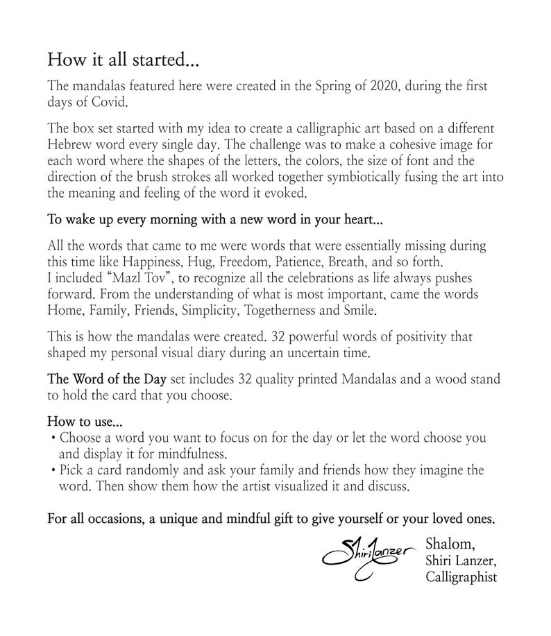May include: A set of 32 colorful mandalas, each featuring a different Hebrew word. The set includes a wood stand to hold the cards. The words are positive and uplifting, such as Happiness, Hug, Freedom, Patience, Breath, Home, Family, Friends, Simplicity, Togetherness, and Smile. The set is designed to help you wake up every morning with a new word in your heart.  The Word of the Day set includes 32 quality printed Mandalas and a wood stand to hold the card that you choose. How to use... Choose a word you want to focus on for the day or let the word choose you and display it for mindfulness. Pick a card randomly and ask your family and friends how they imagine the word. Then show them how the artist visualized it and discuss. For all occasions, a unique and mindful gift to give yourself or your loved ones. Shalom, Shiri Lanzer, Calligraphist