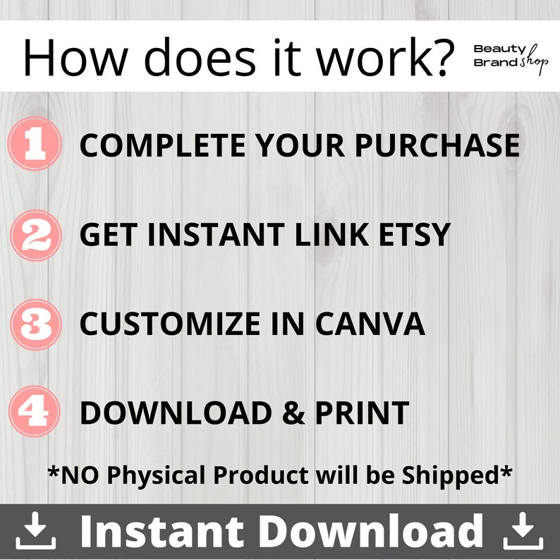 May include: A white background with a pink and black graphic showing a four-step process for creating a digital product. The steps are: 1. Complete your purchase, 2. Get instant link Etsy, 3. Customize in Canva, 4. Download & Print. The text *NO Physical Product will be Shipped* is below the steps. The text Instant Download is below the steps with a download arrow on each side.
