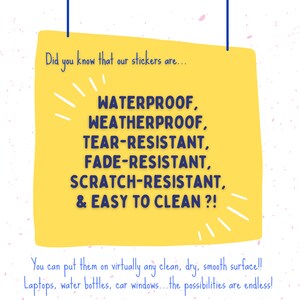 May include: Yellow sticker with blue text that says "Did you know that our stickers are... WATERPROOF, WEATHERPROOF, TEAR-RESISTANT, FADE-RESISTANT, SCRATCH-RESISTANT, & EASY TO CLEAN?! You can put them on virtually any clean, dry, smooth surface!! Laptops, water bottles, car windows... the possibilities are endless!"