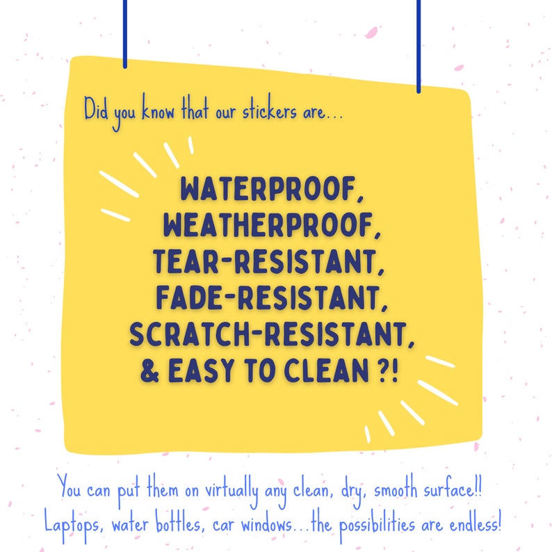 May include: Yellow sticker with blue text that says "Did you know that our stickers are... WATERPROOF, WEATHERPROOF, TEAR-RESISTANT, FADE-RESISTANT, SCRATCH-RESISTANT, & EASY TO CLEAN?! You can put them on virtually any clean, dry, smooth surface!! Laptops, water bottles, car windows... the possibilities are endless!"