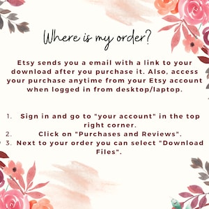 May include: A pink and white floral graphic with text that reads "Where is my order?" Etsy sends you an email with a link to your download after you purchase it. Also, access your purchase anytime from your Etsy account when logged in from desktop/laptop. 1. Sign in and go to "your account" in the top right corner. 2. Click on "Purchases and Reviews". 3. Next to your order you can select "Download Files".