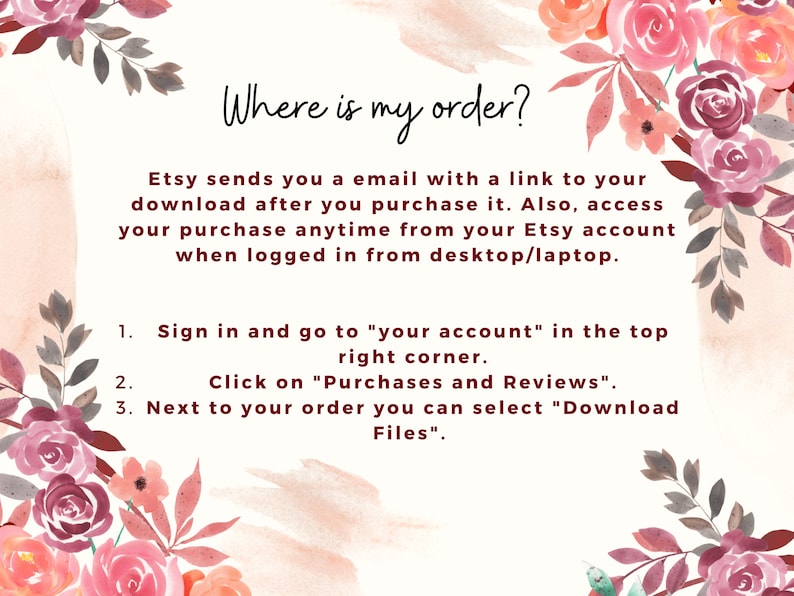 May include: A pink and white floral graphic with text that reads "Where is my order?" Etsy sends you an email with a link to your download after you purchase it. Also, access your purchase anytime from your Etsy account when logged in from desktop/laptop. 1. Sign in and go to "your account" in the top right corner. 2. Click on "Purchases and Reviews". 3. Next to your order you can select "Download Files".