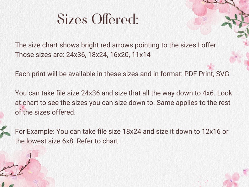 K&ouml;nnte beinhalten: Text auf wei&szlig;em Hintergrund mit rosa Blumen. Der Text lautet "Sizes Offered:" und erkl&auml;rt, dass die Gr&ouml;&szlig;entabelle helle rote Pfeile zeigt, die auf die angebotenen Gr&ouml;&szlig;en zeigen. Die Gr&ouml;&szlig;en sind 24x36, 18x24, 16x20 und 11x14. Jeder Druck ist in diesen Gr&ouml;&szlig;en und im Format verf&uuml;gbar: PDF Print, SVG. Sie k&ouml;nnen die Dateigr&ouml;&szlig;e 24x36 nehmen und diese bis zu 4x6 verkleinern. Schauen Sie sich die Tabelle an, um zu sehen, welche Gr&ouml;&szlig;en Sie verkleinern k&ouml;nnen. Gleiches gilt f&uuml;r die restlichen angebotenen Gr&ouml;&szlig;en. Beispiel: Sie k&ouml;nnen die Dateigr&ouml;&szlig;e 18x24 nehmen und sie auf 12x16 oder die kleinste Gr&ouml;&szlig;e 6x8 verkleinern. Sehen Sie sich die Tabelle an.