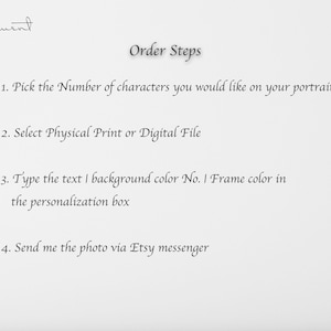 May include: A white sheet of paper with black text outlining the steps to order a custom portrait. The text reads: "Order Steps 1. Pick the Number of characters you would like on your portrait 2. Select Physical Print or Digital File 3. Type the text I background color No. I Frame color in the personalization box 4. Send me the photo via Etsy messenger"