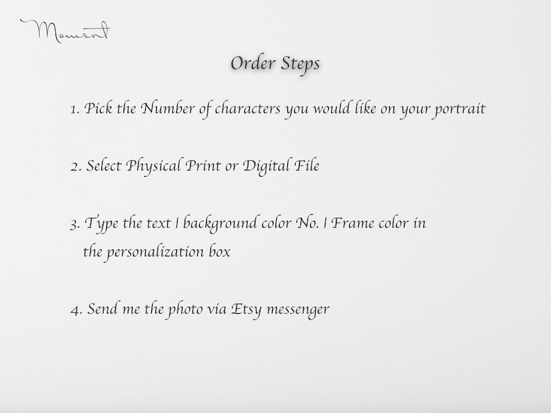 May include: A white sheet of paper with black text outlining the steps to order a custom portrait. The text reads: "Order Steps 1. Pick the Number of characters you would like on your portrait 2. Select Physical Print or Digital File 3. Type the text I background color No. I Frame color in the personalization box 4. Send me the photo via Etsy messenger"