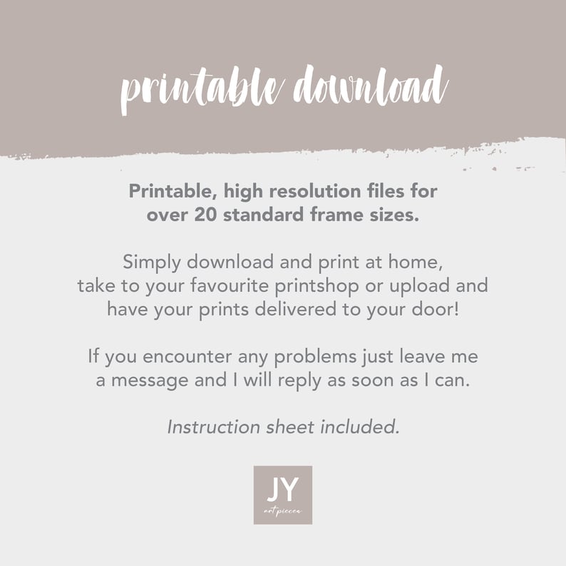 May include: Printable download instructions for high-resolution files for over 20 standard frame sizes. The text says, "Printable, high resolution files for over 20 standard frame sizes. Simply download and print at home, take to your favourite printshop or upload and have your prints delivered to your door! If you encounter any problems just leave me a message and I will reply as soon as I can. Instruction sheet included. JY not pieces."